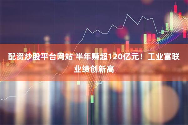 配资炒股平台网站 半年赚超120亿元！工业富联业绩创新高