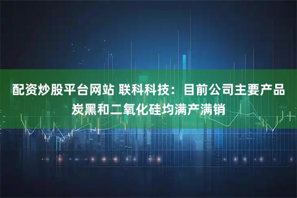 配资炒股平台网站 联科科技：目前公司主要产品炭黑和二氧化硅均满产满销