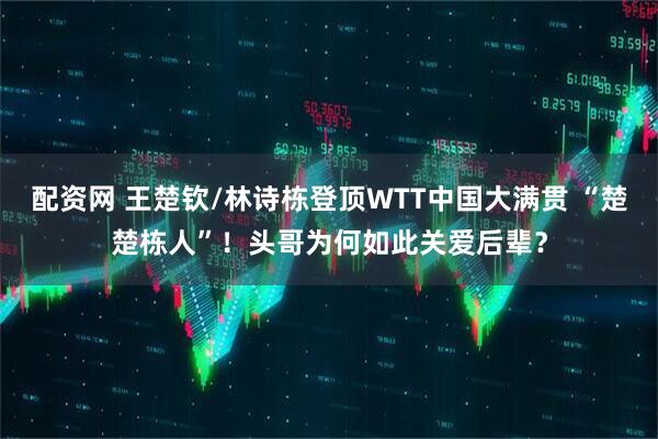配资网 王楚钦/林诗栋登顶WTT中国大满贯 “楚楚栋人”！头哥为何如此关爱后辈？
