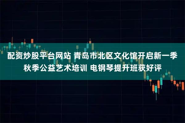 配资炒股平台网站 青岛市北区文化馆开启新一季秋季公益艺术培训 电钢琴提升班获好评