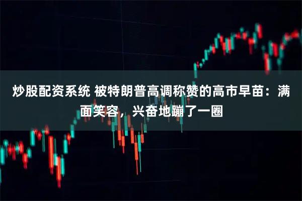 炒股配资系统 被特朗普高调称赞的高市早苗：满面笑容，兴奋地蹦了一圈