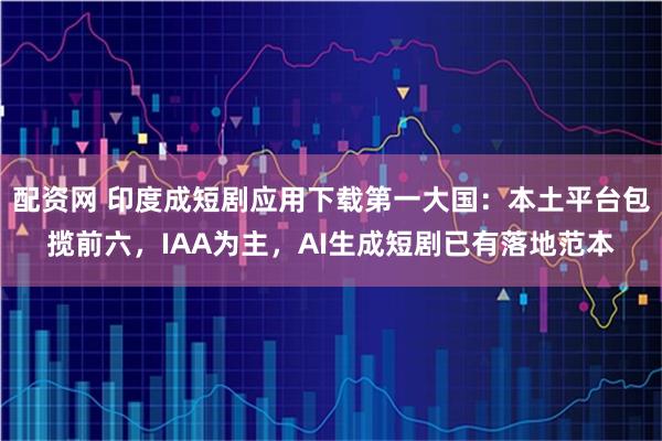配资网 印度成短剧应用下载第一大国：本土平台包揽前六，IAA为主，AI生成短剧已有落地范本