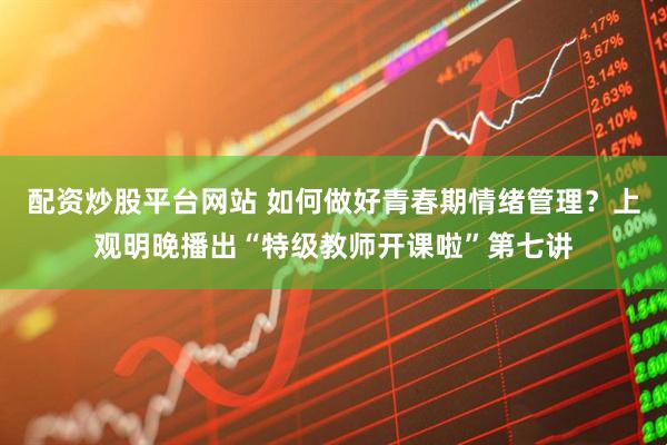 配资炒股平台网站 如何做好青春期情绪管理？上观明晚播出“特级教师开课啦”第七讲