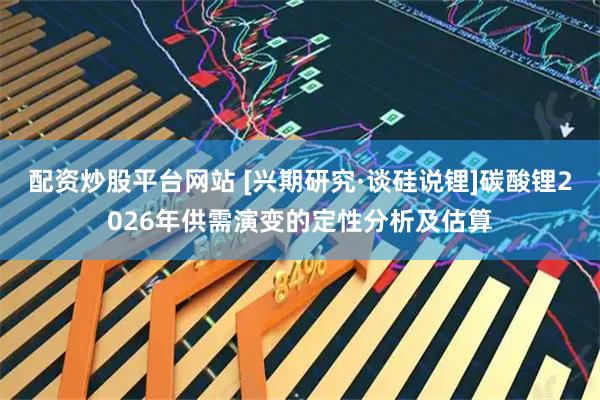 配资炒股平台网站 [兴期研究·谈硅说锂]碳酸锂2026年供需演变的定性分析及估算