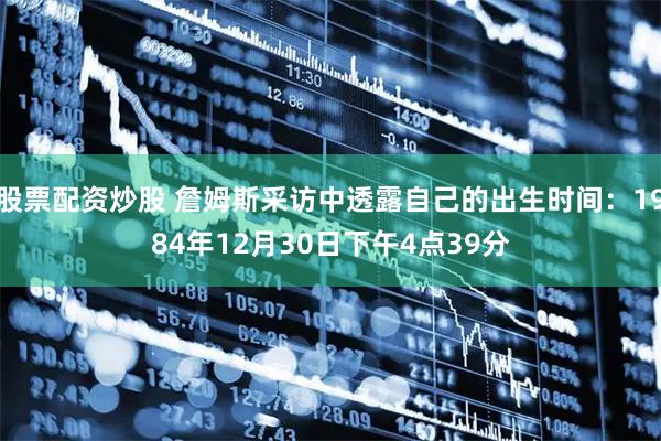 股票配资炒股 詹姆斯采访中透露自己的出生时间：1984年12月30日下午4点39分