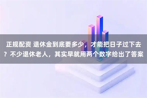 正规配资 退休金到底要多少，才能把日子过下去？不少退休老人，其实早就用两个数字给出了答案