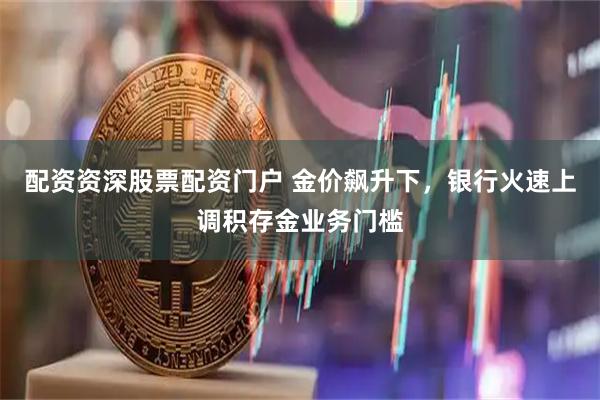 配资资深股票配资门户 金价飙升下，银行火速上调积存金业务门槛