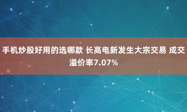 手机炒股好用的选哪款 长高电新发生大宗交易 成交溢价率7.07%