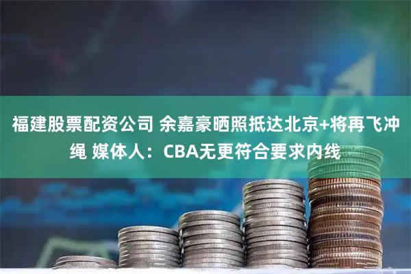 福建股票配资公司 余嘉豪晒照抵达北京+将再飞冲绳 媒体人：CBA无更符合要求内线