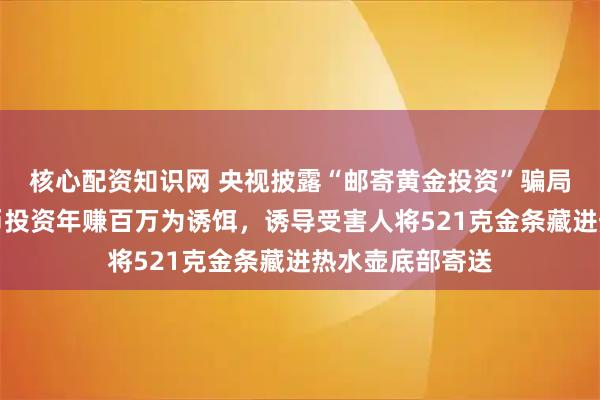 核心配资知识网 央视披露“邮寄黄金投资”骗局：骗子以虚拟币投资年赚百万为诱饵，诱导受害人将521克金条藏进热水壶底部寄送