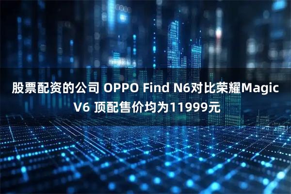 股票配资的公司 OPPO Find N6对比荣耀Magic V6 顶配售价均为11999元