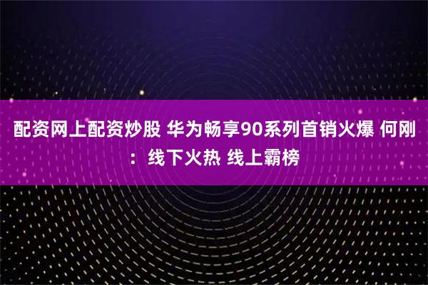 配资网上配资炒股 华为畅享90系列首销火爆 何刚：线下火热 线上霸榜