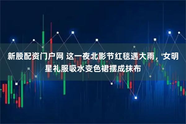 新股配资门户网 这一夜北影节红毯遇大雨，女明星礼服吸水变色裙摆成抹布