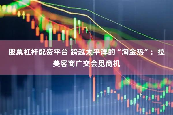 股票杠杆配资平台 跨越太平洋的“淘金热”：拉美客商广交会觅商机