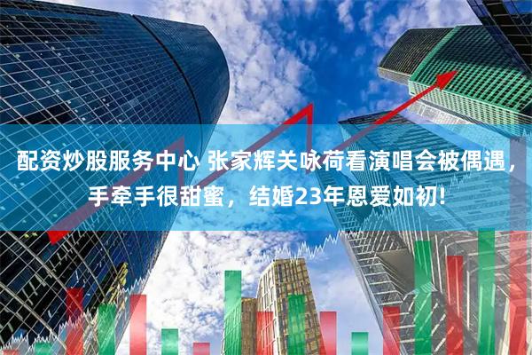 配资炒股服务中心 张家辉关咏荷看演唱会被偶遇，手牵手很甜蜜，结婚23年恩爱如初!
