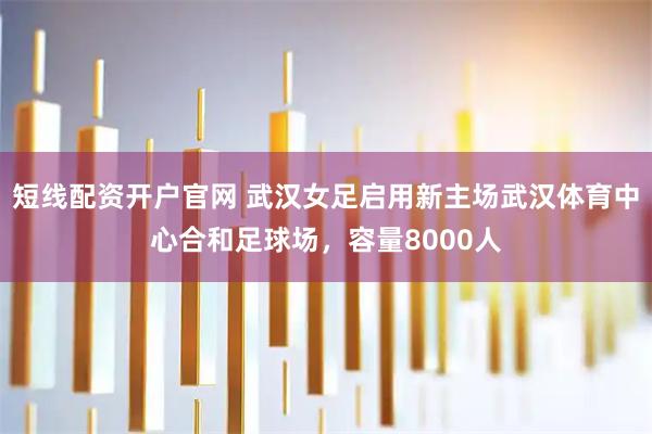 短线配资开户官网 武汉女足启用新主场武汉体育中心合和足球场，容量8000人