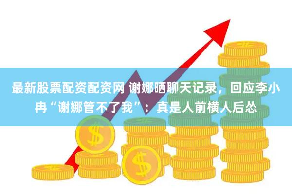 最新股票配资配资网 谢娜晒聊天记录，回应李小冉“谢娜管不了我”：真是人前横人后怂