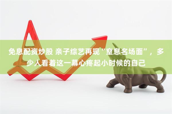 免息配资炒股 亲子综艺再现“窒息名场面”，多少人看着这一幕心疼起小时候的自己