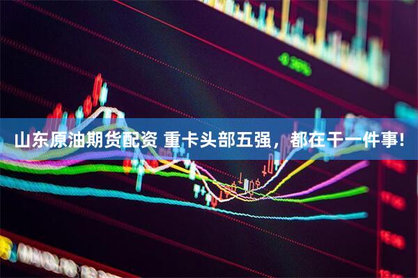 山东原油期货配资 重卡头部五强，都在干一件事!