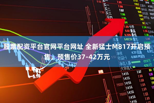 股票配资平台官网平台网址 全新猛士M817开启预售，预售价37-42万元