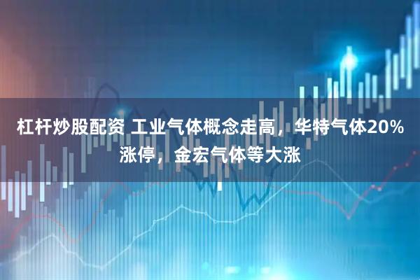 杠杆炒股配资 工业气体概念走高，华特气体20%涨停，金宏气体等大涨